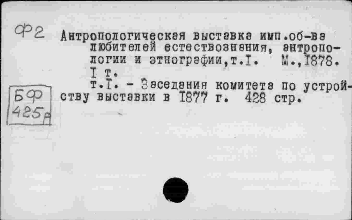 ﻿
Бф
Антропологическая выставка имп.об-ва любителей естествознания, антропологии и этнографии,т.Т.	М..Т878.
I т.
т.Т. - Заседания комитета по устрой ству выставки в 1877 г. 428 стр.